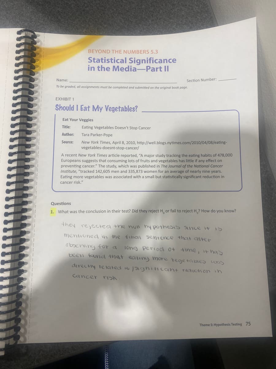 BEYOND THE NUMBERS 5.3
Statistical Significance
in the Media-Part II
Name:
Section Number:
To be graded, all assignments must be completed and submitted on the original book page.
EXHIBIT 1
Should I Eat My Vegetables?
Eat Your Veggies
Title:
Eating Vegetables Doesn't Stop Cancer
Author:
Tara Parker-Pope
New York Times, April 8, 2010, http://well.blogs.nytimes.com/2010/04/08/eating-
vegetables-doesnt-stop-cancer/
Source:
A recent New York Times article reported, "A major study tracking the eating habits of 478,000
Europeans suggests that consuming lots of fruits and vegetables has little if any effect on
preventing cancer." The study, which was published in The Journal of the National Cancer
Institute, "tracked 142,605 men and 335,873 women for an average of nearly nine years.
Eating more vegetables was associated with a small but statistically significant reduction in
cancer risk."
Questions
1. What was the conclusion in their test? Did they reject H, or fail to reject H,? How do you know?
they rejected the ull hy pothesis Since it is
mentioned in the final sentence that after
observing for a
1ong period o+
been found that eating more regetabies was
time, it has
directly related w Sighiticant requction in
Cancer risk
Theme 5: Hypothesis Testing 75
