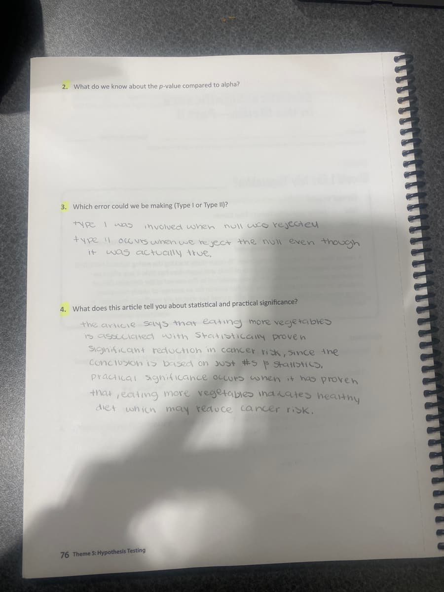 2. What do we know about the p-value compared to alpha?
3. Which error could we be making (Type I or Type II)?
type I was
involued when null wco rejecte
+ype Il 0cG urs when we reject the null even though
it
was actually true,
4. What does this article tell you about statistical and practical significance?
the articie Says that eating more vecjetables
is assEcicted with Statistically prove n
Significan+ reduction in cancer risk, Since the
Conciusionis based on Just #S B StatistICS,
practical Significance Occurs when it has proven
+hat,eating more vegetables indicates healthy
diet whicn may rea uce cancer risk.
76 Theme 5: Hypothesis Testing
