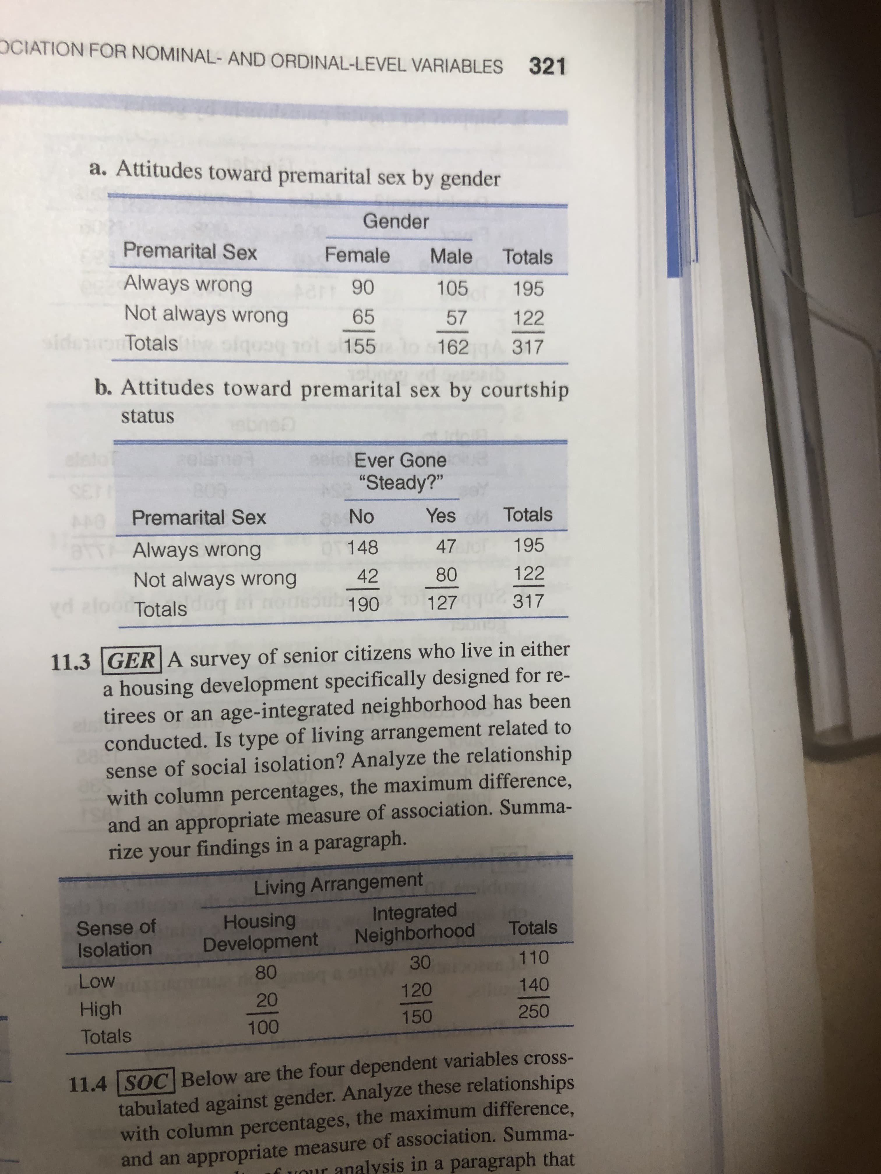 OCIATION FOR NOMINAL- AND ORDINAL-LEVEL VARIABLES
321
a. Attitudes toward premarital sex by gender
Gender
Premarital Sex
Female
Male
Totals
Always wrong
90
105
195
Not always wrong
65
57
122
sider
Totals
155 o s162
317
b. Attitudes toward premarital sex by courtship
status
elst
Ever Gone
"Steady?"
Premarital Sex
No
Yes
Totals
Always wrong
148
47
195
Not always wrong
42
80
122
d aloor Totals
127
317
190
11.3 |GER A survey of senior citizens who live in either
a housing development specifically designed for re-
tirees or an age-integrated neighborhood has been
282
conducted. Is type of living arrangement related to
sense of social isolation? Analyze the relationship
with column percentages, the maximum difference,
and an appropriate measure of association. Summa-
rize your findings in a paragraph.
Living Arrangement
Integrated
Neighborhood
Sense of
Isolation
Housing
Development
Totals
30
110
80
Low
120
140
20
High
150
250
100
Totals
11.4 SOC Below are the four dependent variables cross-
tabulated against gender. Analyze these relationships
with column percentages, the maximum difference,
and an appropriate measure of association. Summa-
fVour analysis in a paragraph that
