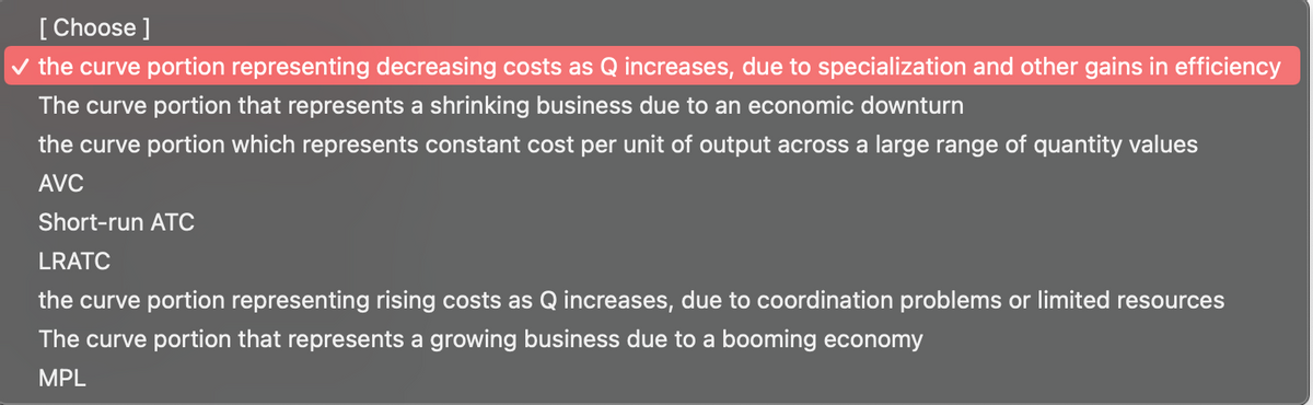 [ Choose ]
v the curve portion representing decreasing costs as Q increases, due to specialization and other gains in efficiency
The curve portion that represents a shrinking business due to an economic downturn
the curve portion which represents constant cost per unit of output across a large range of quantity values
AVC
Short-run ATC
LRATC
the curve portion representing rising costs as Q increases, due to coordination problems or limited resources
The curve portion that represents a growing business due to a booming economy
MPL
