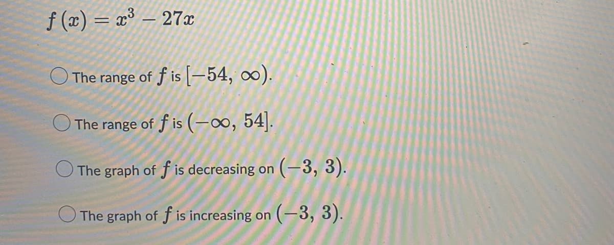 f(x) = x³ – 27x
The range of fis [-54, ∞o).
The range of f is (-∞, 54].
The graph of f is decreasing on (-3, 3).
The graph of f is increasing on (-3, 3).