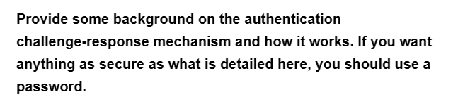 Provide some background on the authentication
challenge-response mechanism and how it works. If you want
anything as secure as what is detailed here, you should use a
password.