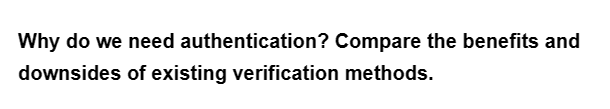 Why do we need
downsides of existing verification methods.
authentication? Compare the benefits and