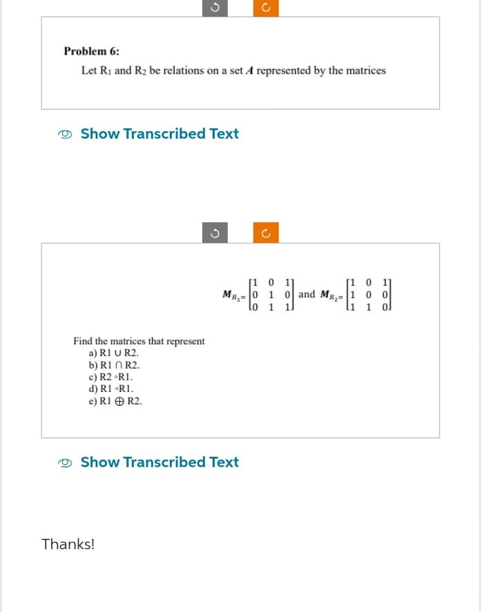 Problem 6:
Let R₁ and R₂ be relations on a set A represented by the matrices
G
Show Transcribed Text
Find the matrices that represent
a) R1 U R2.
b) R1 R2.
c) R2 °R1.
d) R1 °RI.
e) R1 + R2.
Thanks!
n
MR₂=
Show Transcribed Text
(
[1 0
0
1
lo 1
11
[10 1
0 and MR₂ 1 0 0
1
l1 1 ol