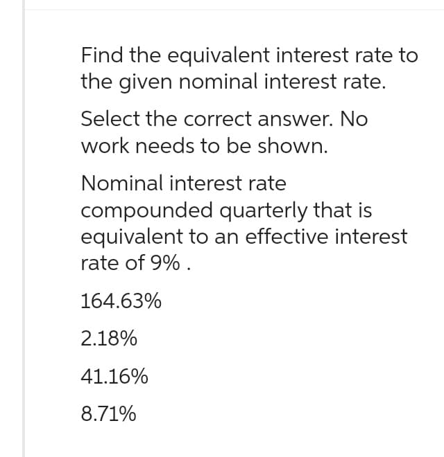 Find the equivalent interest rate to
the given nominal interest rate.
Select the correct answer. No
work needs to be shown.
Nominal interest rate
compounded quarterly that is
equivalent to an effective interest
rate of 9%.
164.63%
2.18%
41.16%
8.71%