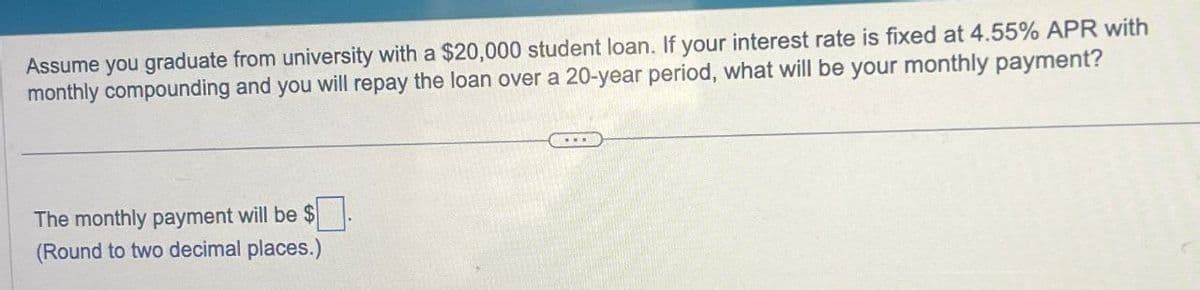 Assume you graduate from university with a $20,000 student loan. If your interest rate is fixed at 4.55% APR with
monthly compounding and you will repay the loan over a 20-year period, what will be your monthly payment?
The monthly payment will be $
(Round to two decimal places.)