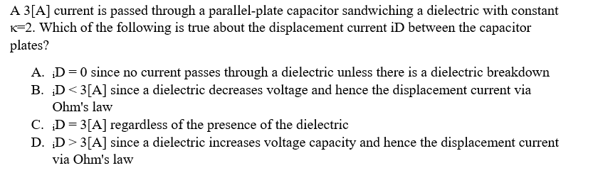 A 3[A] current is passed through a parallel-plate capacitor sandwiching a dielectric with constant
K=2. Which of the following is true about the displacement current iD between the capacitor
plates?
A. ;D = 0 since no current passes through a dielectric unless there is a dielectric breakdown
B. D<3[A] since a dielectric decreases voltage and hence the displacement current via
Ohm's law
C. D=3[A] regardless of the presence of the dielectric
D. D> 3 [A] since a dielectric increases voltage capacity and hence the displacement current
via Ohm's law