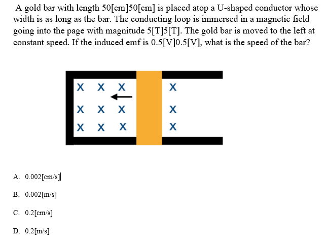 A gold bar with length 50 [cm]50[cm] is placed atop a U-shaped conductor whose
width is as long as the bar. The conducting loop is immersed in a magnetic field
going into the page with magnitude 5[T]5[T]. The gold bar is moved to the left at
constant speed. If the induced emf is 0.5[V]0.5[V], what is the speed of the bar?
A. 0.002[cm/s]]
B. 0.002[m/s]
C. 0.2[cm/s]
D. 0.2[m/s]
X X X
X X X
ххх
X
xx
X
X