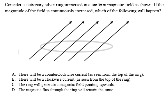 Consider a stationary silver ring immersed in a uniform magnetic field as shown. If the
magnitude of the field is continuously increased, which of the following will happen?
H
A. There will be a counterclockwise current (as seen from the top of the ring).
B. There will be a clockwise current (as seen from the top of the ring).
C. The ring will generate a magnetic field pointing upwards.
D. The magnetic flux through the ring will remain the same.