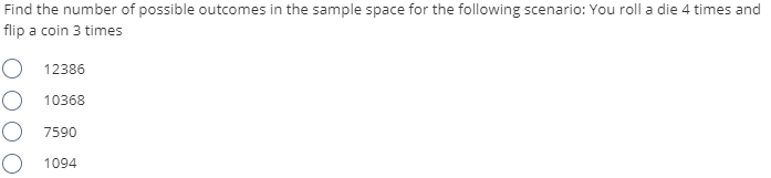 Find the number of possible outcomes in the sample space for the following scenario: You roll a die 4 times and
flip a coin 3 times
O 12386
O 10368
O 7590
O 1094
