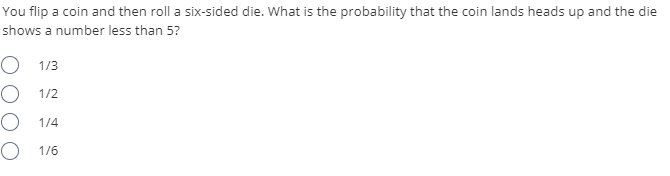 You flip a coin and then roll a six-sided die. What is the probability that the coin lands heads up and the die
shows a number less than 5?
O 1/3
O 1/2
O 1/4
O 1/6
