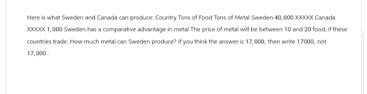Here is what Sweden and Canada can produce: Country Tons of Food Tons of Metal Sweden 40,000 XXXXX Canada
XXXXX 1,000 Sweden has a comparative advantage in metal The price of metal will be between 10 and 20 food, if these
countries trade. How much metal can Sweden produce? If you think the answer is 17,000, then write 17000, not
17,000.