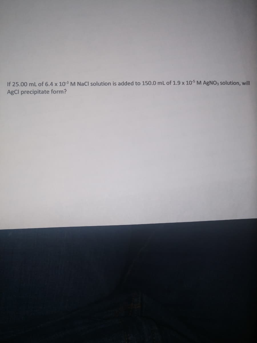 If 25.00 mL of 6.4 x 103 M NaCl solution is added to 150.0 mL of 1.9 x 105 M AgNO3 solution, will
AgCl precipitate form?
