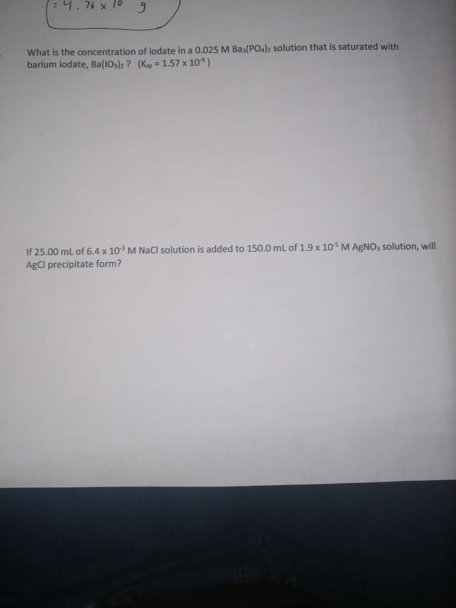 4.76 x 10g
What is the concentration of iodate in a 0.025 M Ba3(PO4)2 solution that is saturated with
barium iodate, Ba(103)2 ? (Ksp = 1.57 x 10°)
If 25.00 ml of 6.4 x 103 M NaCl solution is added to 150.0 mL of 1.9 x 10s M AGNO3 solution, will
AgCl precipitate form?
