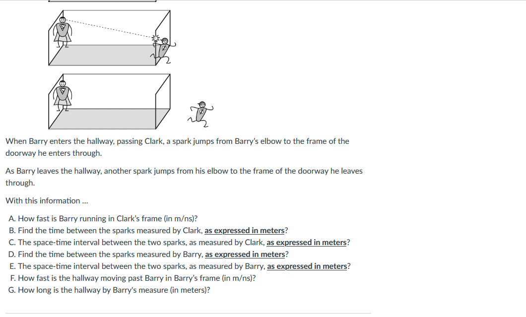 When Barry enters the hallway, passing Clark, a spark jumps from Barry's elbow to the frame of the
doorway he enters through.
As Barry leaves the hallway, another spark jumps from his elbow to the frame of the doorway he leaves
through.
With this information ...
A. How fast is Barry running in Clark's frame (in m/ns)?
B. Find the time between the sparks measured by Clark, as expressed in meters?
C. The space-time interval between the two sparks, as measured by Clark, as expressed in meters?
D. Find the time between the sparks measured by Barry, as expressed in meters?
E. The space-time interval between the two sparks, as measured by Barry, as expressed in meters?
F. How fast is the hallway moving past Barry in Barry's frame (in m/ns)?
G. How long is the hallway by Barry's measure (in meters)?
