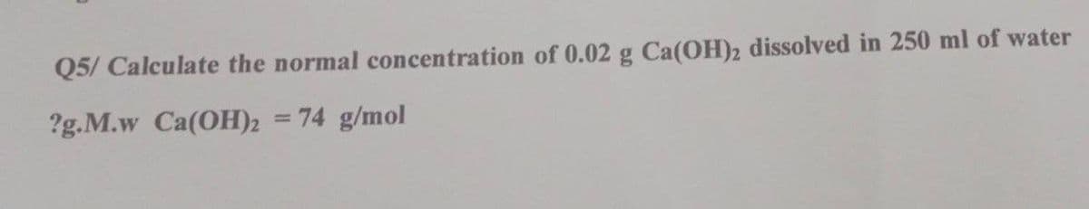 Q5/ Calculate the normal concentration of 0.02 g Ca(OH)2 dissolved in 250 ml of water
?g.M.w Ca(OH)2 = 74 g/mol
