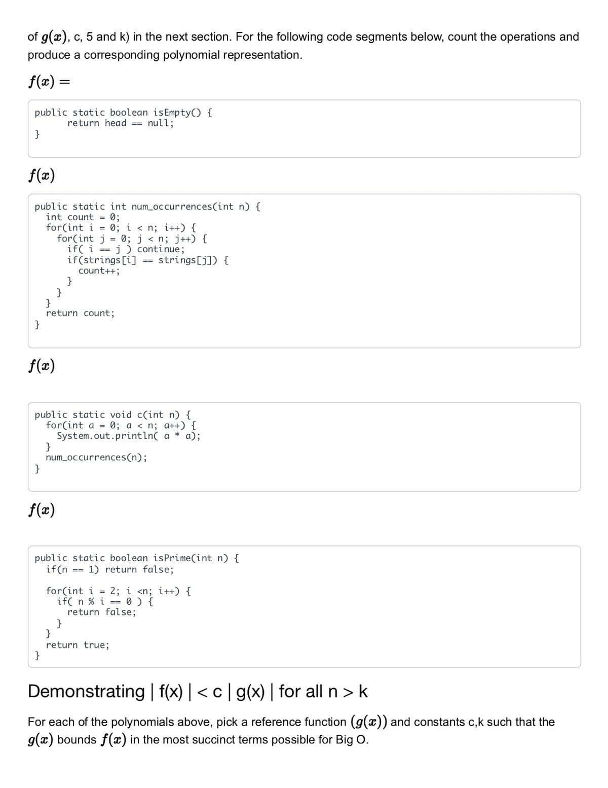 of g(x), c, 5 and k) in the next section. For the following code segments below, count the operations and
produce a corresponding polynomial representation.
f(x) =
public static boolean isEmpty() {
return head == null;
}
f(x)
public static int num_occurrences(int n) {
int count = 0;
for(int i = 0; i < n; i++) {
for(int j = 0; j < n; j++) {
if( i == j ) continue;
if(strings [i]
count++;
}
}
}
return count;
}
strings[j]) {
==
f(2)
public static void c(int n) {
for(int a = 0; a < n; a++) {
System.out.println( a
}
num_occurrences(n);
}
* a);
f(x)
public static boolean isPrime(int n) {
if(n
1) return false;
==
for(int i = 2; i <n; i++) {
if( n % i == 0 ) {
return false;
}
}
return true;
}
Demonstrating | f(x) | < c| g(x) | for all n > k
For each of the polynomials above, pick a reference function (g(x)) and constants c,k such that the
g(x) bounds f(x) in the most succinct terms possible for Big O.
