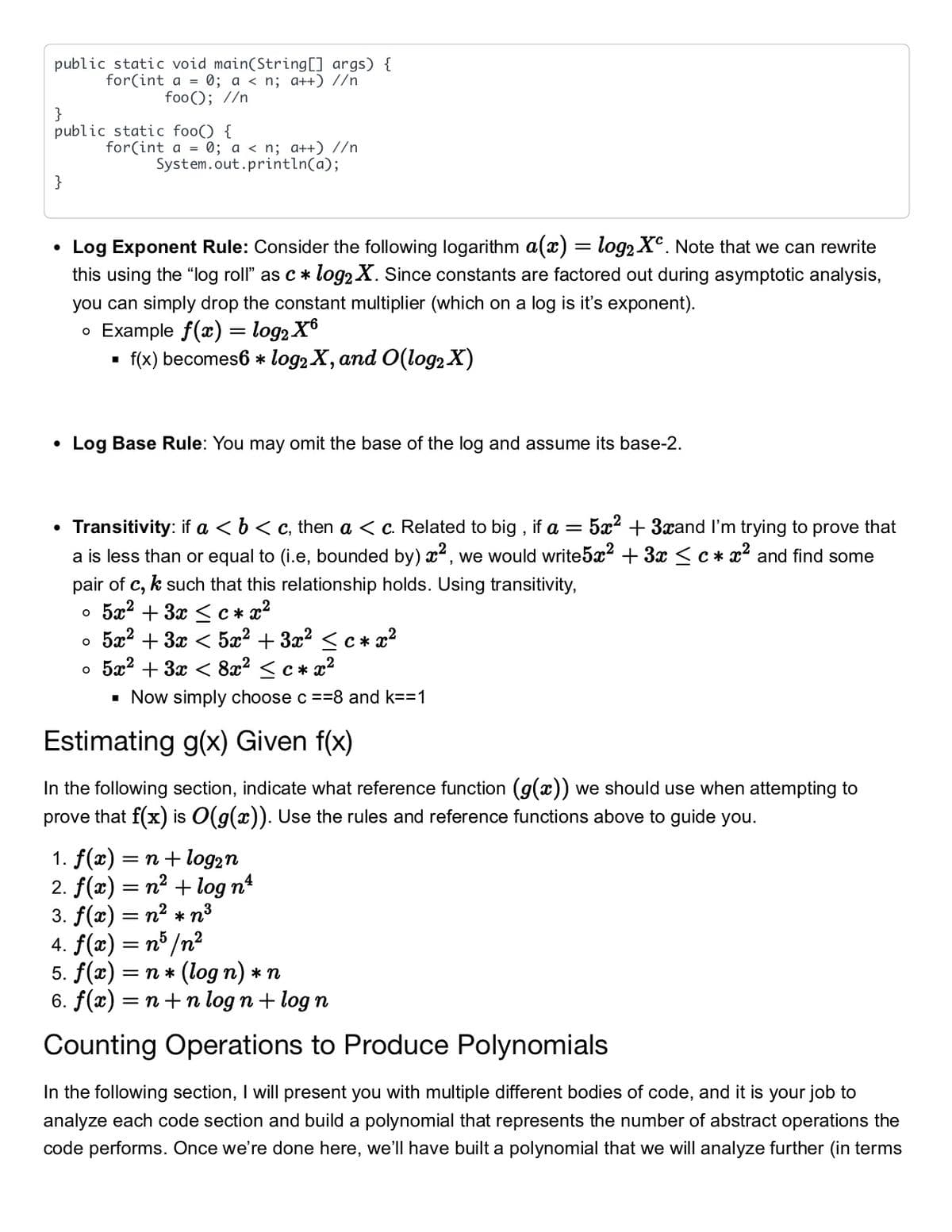 public static void main(String[] args) {
for(int a = 0; a < n; a++) //n
foo(); //n
}
public static foo() {
for(int a = 0; a < n; a++) //n
System.out.println(a);
}
Log Exponent Rule: Consider the following logarithm a(x) = log2 X°. Note that we can rewrite
this using the "log roll" as c * log2 X. Since constants are factored out during asymptotic analysis,
you can simply drop the constant multiplier (which on a log is it's exponent).
• Example f(x) = log2 X6
f(x) becomes6 * log2 X, and O(log2 X)
Log Base Rule: You may omit the base of the log and assume its base-2.
Transitivity: if a < b< c, then a < c. Related to big , if a = 5x² + 3xand I'm trying to prove that
a is less than or equal to (i.e, bounded by) x2, we would write5x? + 3x < c * x2 and find some
pair of c, k such that this relationship holds. Using transitivity,
5x? + 3x <c* x2
5æ? + 3x < 5a² + 3x? <c * x2
o 5a? + 3x < 8x? <c * x2
· Now simply choose c ==8 and k==1
Estimating g(x) Given f(x)
In the following section, indicate what reference function (g(x)) we should use when attempting to
prove that f(x) is O(g(x)). Use the rules and reference functions above to guide you.
1. f(x) = n+ log2n
2. f(x) = n² + log nº
3. f(x) = n? * n3
4. f(x) = n° /n²
5. f(2) — п * (log n) *п
6. f(x) = n+n log n + log n
Counting Operations to Produce Polynomials
In the following section, I will present you with multiple different bodies of code, and it is your job to
analyze each code section and build a polynomial that represents the number of abstract operations the
code performs. Once we're done here, we'll have built a polynomial that we will analyze further (in terms
