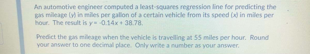 An automotive engineer computed a least-squares regression line for predicting the
gas mileage (y) in miles per gallon of a certain vehicle from its speed (x) in miles per
hour. The result is y = -0.14x+ 38.78.
Predict the gas mileage when the vehicle is travelling at 55 miles per hour. Round
your answer to one decimal place. Only write a number as your answer.
