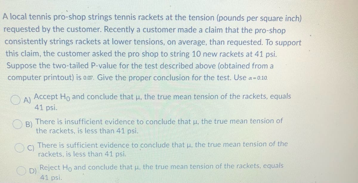A local tennis pro-shop strings tennis rackets at the tension (pounds per square inch)
requested by the customer. Recently a customer made a claim that the pro-shop
consistently strings rackets at lower tensions, on average, than requested. To support
this claim, the customer asked the pro shop to string 10 new rackets at 41 psi.
Suppose the two-tailed P-value for the test described above (obtained from a
computer printout) is 0.07. Give the proper conclusion for the test. Use a= 0.10.
CA Accept Ho and conclude that u, the true mean tension of the rackets, equals
41 psi.
B)
There is insufficient evidence to conclude that u, the true mean tension of
the rackets, is less than 41 psi.
There is sufficient evidence to conclude that u, the true mean tension of the
C)
rackets, is less than 41 psi.
Reject Ho and conclude that u, the true mean tension of the rackets, equals
D)
41 psi.
