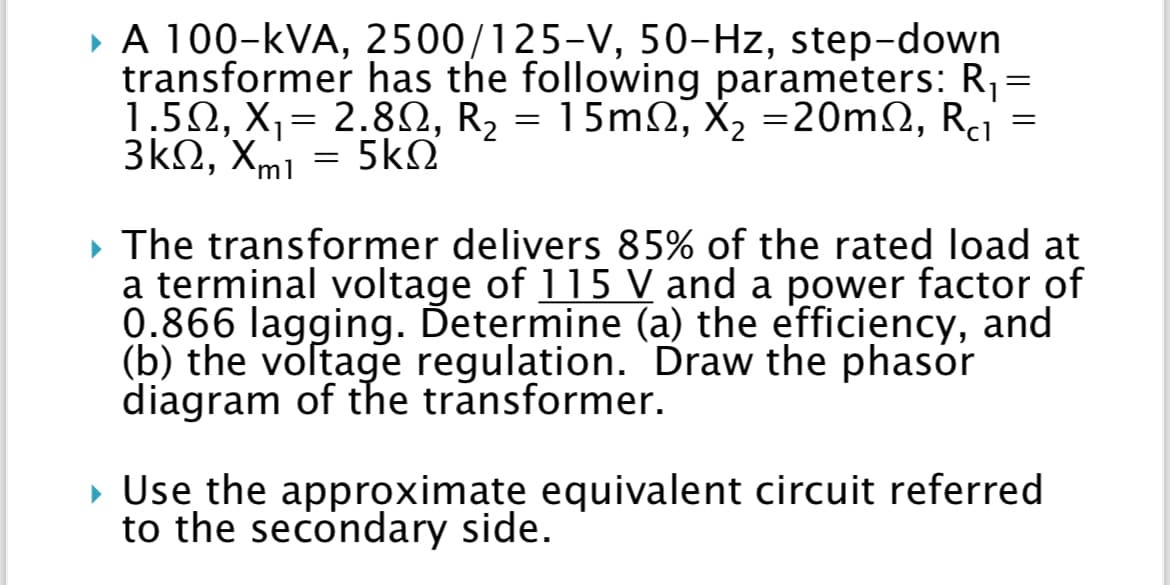 ▸ A 100-KVA, 2500/125-V, 50-Hz, step-down
transformer has the following parameters: R₁ =
1.5Ω, Χ,= 2.8Ω, R2 = 15mΩ, X, =20mΩ, Ri
¤ X₂
3kΩ, Xmi = 5kΩ
=
▶ The transformer delivers 85% of the rated load at
a terminal voltage of 115 V and a power factor of
0.866 lagging. Determine (a) the efficiency, and
(b) the voltage regulation. Draw the phasor
diagram of the transformer.
▸ Use the approximate equivalent circuit referred
to the secondary side.