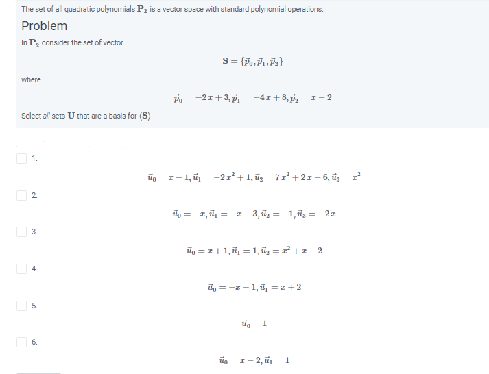 The set of all quadratic polynomials P2 is a vector space with standard polynomial operations.
Problem
In P, consider the set of vector
where
Po = -2z+3, , = -4z+8,p, = 1 – 2
Select all sets U that are a basis for (S)
O 1.
üg = z – 1, ü1 = -2x² + 1, ũz = 7z² + 21 – 6, üg = 2
O 2.
ig = -1, ū = -1 – 3, üz = -1, üs = -2z
io = 1+1, ũ = 1, ũz = z² + z – 2
O 4.
i, = -I - 1, ü, = 1 +2
O 5.
l, = 1
O 6.
ig = 1 – 2, ủ = 1
3.
