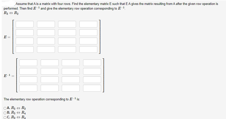 Assume that A is a matrix with four rows. Find the elementary matrix E such that E A gives the matrix resulting from A after the given row operation is
performed. Then find E-l and give the elementary row operation corresponding to E 1.
R3 + R2
E =
E 1
The elementary row operation corresponding to E l is:
DA. R3 + R2
B. R3 + R4
OC. R2 + R4
