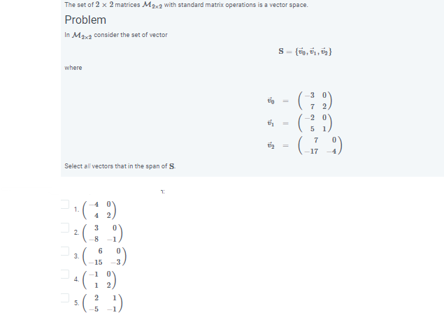 The set of 2 x 2 matrices Max2 with standard matrix operations is a vector space.
Problem
In Max2 consider the set of vector
S = {úp, v1 , ú2}
where
3
7 2
2
(표2)
7
17
Select all vectors that in the span of S.
1:
4 0
4 2
1.
3
2.
-8
6
3.
15
-1
4.
1
2
5.
5
