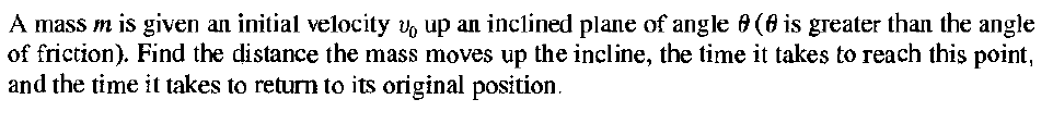 A mass m is given an initial velocity v, up an inclined plane of angle 8 (8 is greater than the angle
of friction). Find the distance the mass moves up the incline, the time it takes to reach this point,
and the time it takes to return to its original position.
