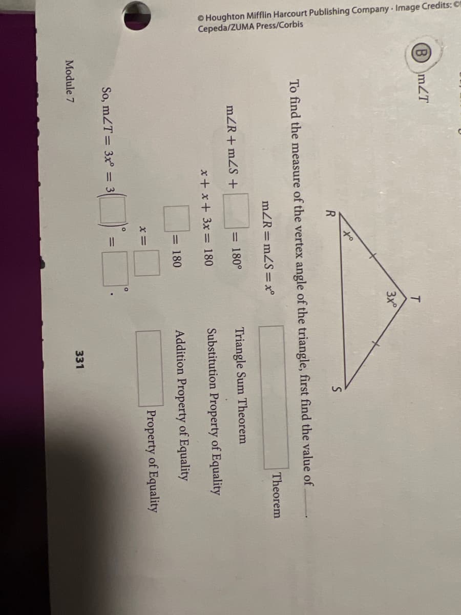 O Houghton Mifflin Harcourt Publishing Company Image Credits:
Cepeda/ZUMA Press/Corbis
(BmZT
T.
3x°
to
R
To find the measure of the vertex angle of the triangle, first find the value of
mZR = mZS=x°
Theorem
mZR+ mZS+
= 180°
Triangle Sum Theorem
x+ x+ 3x = 180
Substitution Property of Equality
= 180
Addition Property of Equality
x =
Property of Equality
So, mZT= 3x° = 3
Module 7
331
