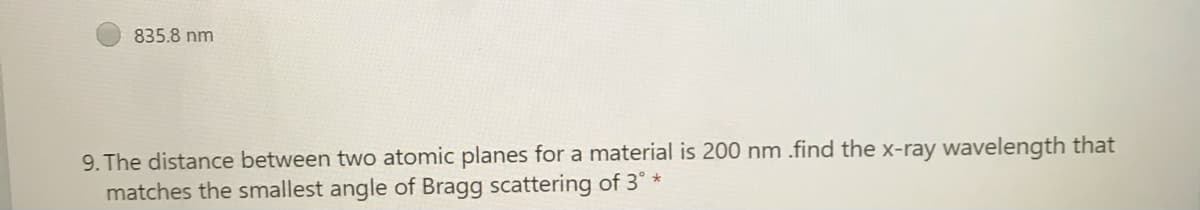 835.8 nm
9. The distance between two atomic planes for a material is 200 nm .find the x-ray wavelength that
matches the smallest angle of Bragg scattering of 3° *
