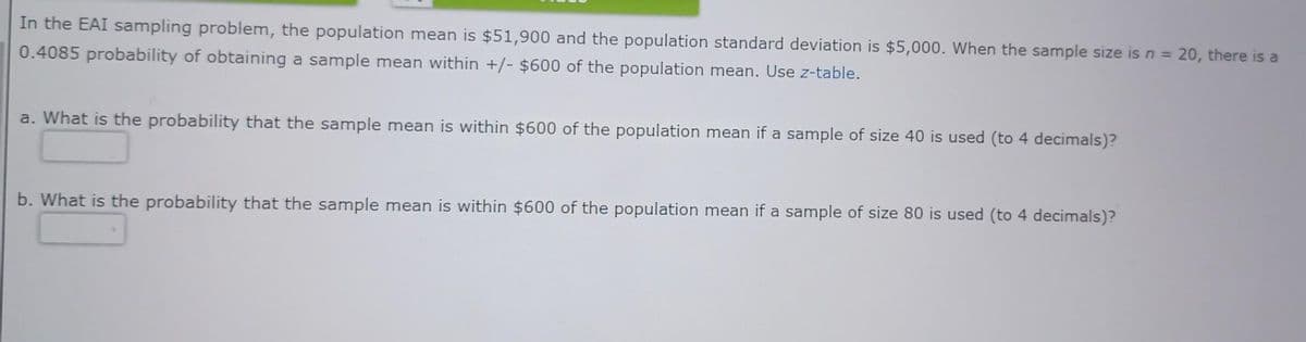 In the EAI sampling problem, the population mean is $51,900 and the population standard deviation is $5,000. When the sample size is n = 20, there is a
0.4085 probability of obtaining a sample mean within +/- $600 of the population mean. Use z-table.
a. What is the probability that the sample mean is within $600 of the population mean if a sample of size 40 is used (to 4 decimals)?
b. What is the probability that the sample mean is within $600 of the population mean if a sample of size 80 is used (to 4 decimals)?