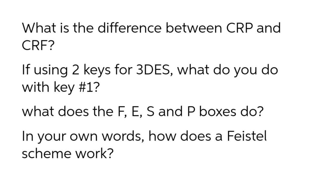 What is the difference between CRP and
CRF?
If using 2 keys for 3DES, what do you do
with key #1?
what does the F, E, S and P boxes do?
In your own words, how does a Feistel
scheme work?
