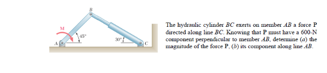 The hydraulic cylinder BC exerts on member AB a force P
directed along line BC. Knowing that P must have a 600-N
component perpendicular to member AB, determine (a) the
magnitude of the force P, (b) its component along line AB.
M
45
30
