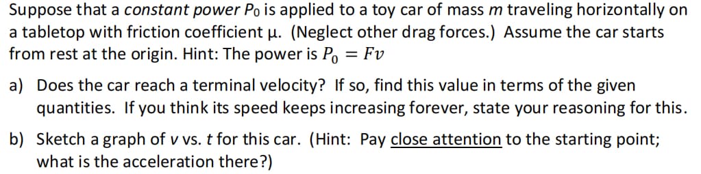 Suppose that a constant power Po is applied to a toy car of mass m traveling horizontally on
a tabletop with friction coefficient μ. (Neglect other drag forces.) Assume the car starts
from rest at the origin. Hint: The power is Po = Fv
a) Does the car reach a terminal velocity? If so, find this value in terms of the given
quantities. If you think its speed keeps increasing forever, state your reasoning for this.
b) Sketch a graph of v vs. t for this car. (Hint: Pay close attention to the starting point;
what is the acceleration there?)