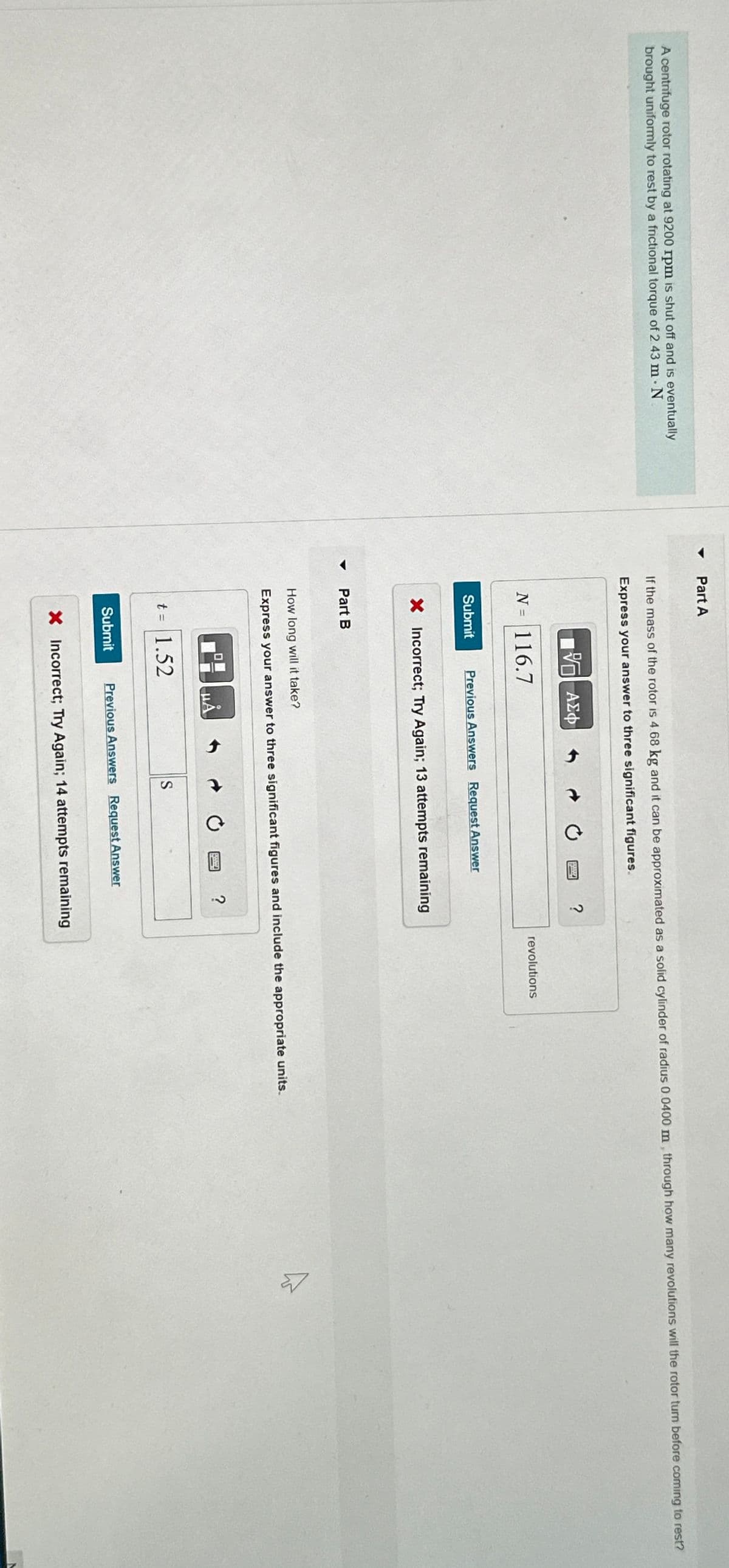 Part A
A centrifuge rotor rotating at 9200 rpm is shut off and is eventually
brought uniformly to rest by a frictional torque of 2 43 m - N
If the mass of the rotor is 4.68 kg and it can be approximated as a solid cylinder of radius 0.0400 m, through how many revolutions will the rotor turn before coming to rest?
Express your answer to three significant figures.
ΜΕ ΑΣΦ
N = 116.7
Submit
Previous Answers Request Answer
× Incorrect; Try Again; 13 attempts remaining
Part B
?
revolutions
How long will it take?
Express your answer to three significant figures and include the appropriate units.
HÅ
t = 1.52
Submit
S
Previous Answers Request Answer
?
× Incorrect; Try Again; 14 attempts remaining