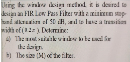 Using the window design method, it is desired to
design an FIR Low Pass Filter with a minimum stop-
band attenuation of 50 dB, and to have a transition
width of (0.2 z ). Determine:
a) The most suitable window to be used for
the design.
b) The size (M) of the filter.
