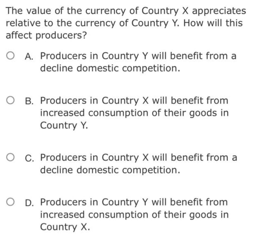 The value of the currency of Country X appreciates
relative to the currency of Country Y. How will this
affect producers?
O A. Producers in Country Y will benefit from a
decline domestic competition.
B. Producers in Country X will benefit from
increased consumption of their goods in
Country Y.
C. Producers in Country X will benefit from a
decline domestic competition.
D. Producers in Country Y will benefit from
increased consumption of their goods in
Country X.
