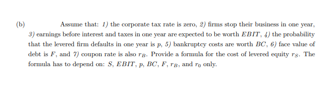 (b)
Assume that: 1) the corporate tax rate is zero, 2) firms stop their business in one year,
3) earnings before interest and taxes in one year are expected to be worth EBIT, 4) the probability
that the levered firm defaults in one year is p, 5) bankruptcy costs are worth BC, 6) face value of
debt is F, and 7) coupon rate is also rB. Provide a formula for the cost of levered equity rs. The
formula has to depend on: S, EBIT, p, BC, F, rB, and ro only.
