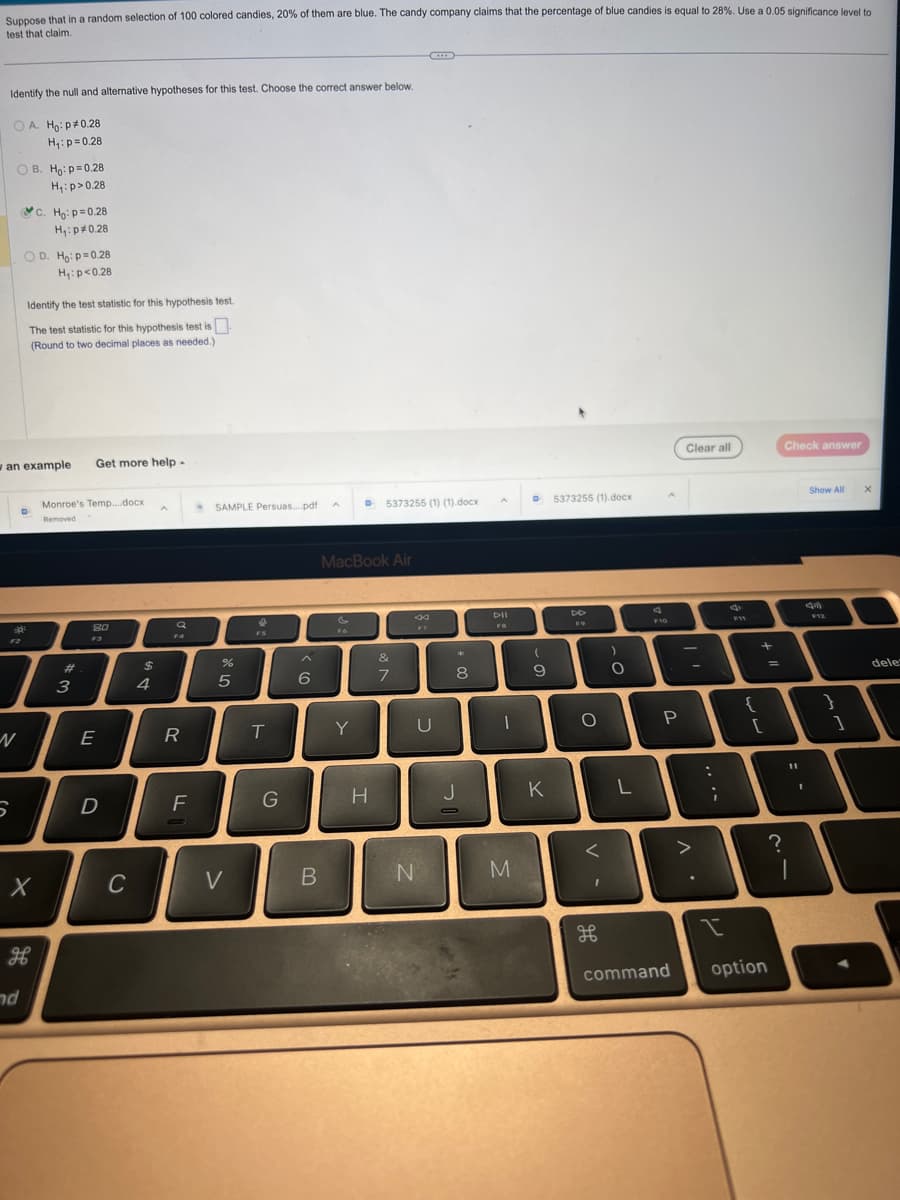 Suppose that in a random selection of 100 colored candies, 20% of them are blue. The candy company claims that the percentage of blue candies is equal to 28%. Use a 0.05 significance level to
test that claim.
Identify the null and alternative hypotheses for this test. Choose the correct answer below.
OA. Ho: p*0.28
H₁: p=0.28
OB. Ho: p=0.28
H₁: p>0.28
N
S
an example Get more help.
C. Ho: p=0.28
H₁: p*0.28
Identify the test statistic for this hypothesis test.
The test statistic for this hypothesis test is
(Round to two decimal places as needed.)
D
nd
X
H
D. Ho: p=0.28
H₁: p<0.28
Monroe's Temp....docx
Removed
#
3
80
E
D
C
$
4
A
a
R
F
SAMPLE Persuas....pdf
%
5
V
FS
T
G
6
B
D
Y
MacBook Air
5373255 (1) (1).docx
H
&
7
F7
U
N
*
8
J
DII
FB
D 5373255 (1).docx
M
(
9
D
K
DD
FO
O
<
O
L
F10
P
command
Clear all
-
>
;
{
+
[
I
option
=
Check answer
?
Show All
F12
}
11
A
1
1
X
deles