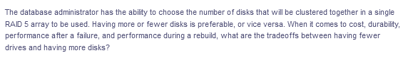 The database administrator has the ability to choose the number of disks that will be clustered together in a single
RAID 5 array to be used. Having more or fewer disks is preferable, or vice versa. When it comes to cost, durability,
performance after a failure, and performance during a rebuild, what are the tradeoffs between having fewer
drives and having more disks?
