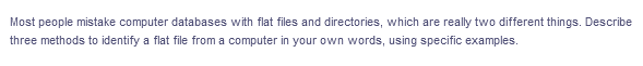 Most people mistake computer databases with flat files and directories, which are really two different things. Describe
three methods to identify a flat file from a computer in your own words, using specific examples.
