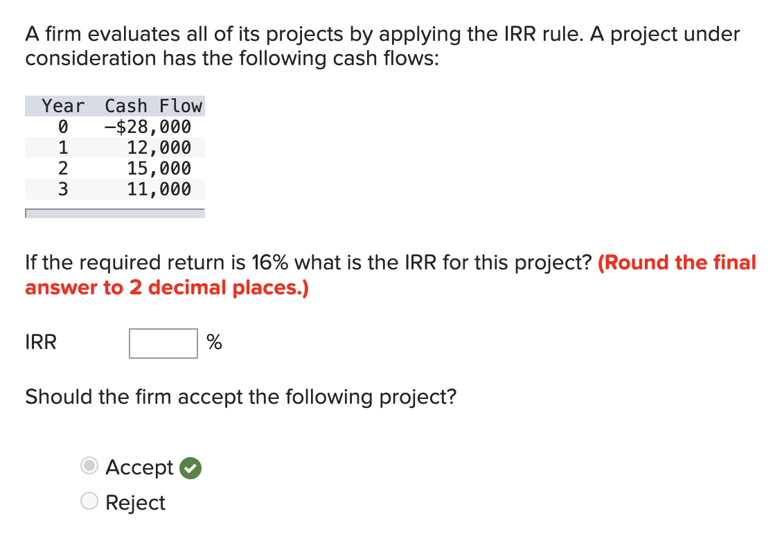 A firm evaluates all of its projects by applying the IRR rule. A project under
consideration has the following cash flows:
Year Cash Flow
0
-$28,000
123
12,000
15,000
11,000
If the required return is 16% what is the IRR for this project? (Round the final
answer to 2 decimal places.)
IRR
%
Should the firm accept the following project?
Accept
Reject