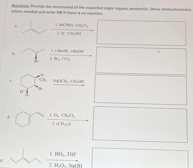 e.
Reactions: Provide the structure(s) of the expected major organic product(s). Show stereochemistry
where needed and write NR if there is no reaction.
d.
C.
a.
b.
H
Br
H
CH3
Br
1. MCPBA, CH₂Cl₂
2. H*, CH₂OH
1. t-BuOK, t-BuOH
2. Br₂, CCl4
NaOCH3, CH₂OH
1. 03, CH₂Cl₂
2. (CH3)2S
1. BH3, THF
2. H₂O₂, NaOH