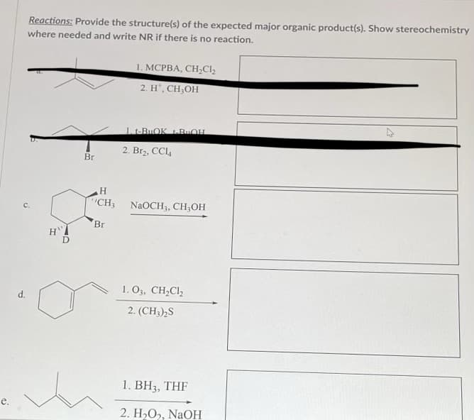 e.
Reactions: Provide the structure(s) of the expected major organic product(s). Show stereochemistry
where needed and write NR if there is no reaction.
Br
1. MCPBA, CH₂Cl₂
2. H¹, CH₂OH
1. t-BuOK BUOH
2. Br2, CCl4
H
"CH3 NaOCH3, CH₂OH
Br
1.03, CH₂Cl₂
2. (CH3)2S
1. BH3, THF
2. H₂O₂, NaOH