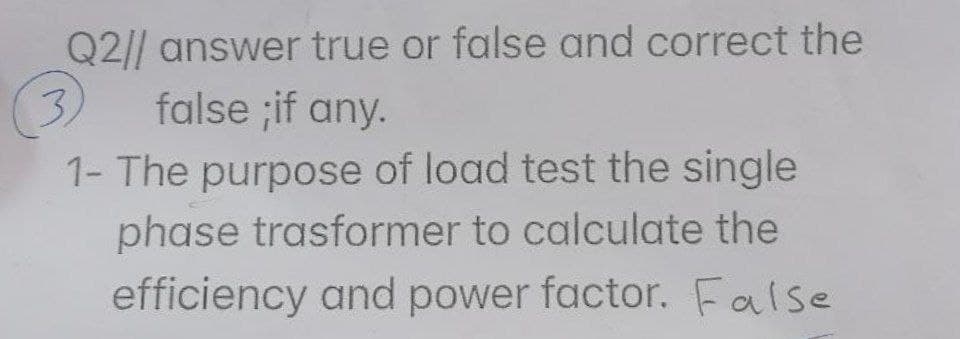 Q2// answer true or false and correct the
3)
false ;if any.
1- The purpose of load test the single
phase trasformer to calculate the
efficiency and power factor. False
