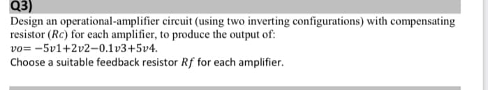 Q3)
Design an operational-amplifier circuit (using two inverting configurations) with compensating
resistor (Rc) for each amplifier, to produce the output of:
vo= -5v1+2v2-0.1v3+5v4.
Choose a suitable feedback resistor Rf for each amplifier.
