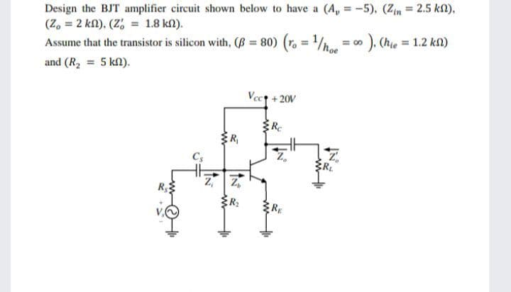 Design the BJT amplifier circuit shown below to have a (A, = -5), (Zn = 2.5 kn),
(Z, = 2 kn), (Z, = 1.8 kM).
Assume that the transistor is silicon with, (B 80)
). (hie = 1.2 kn)
= 00
and (R2 = 5 kn).
Vect + 20V
ER
R
ER:
RE
IN
