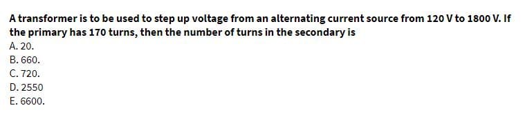 A transformer is to be used to step up voltage from an alternating current source from 120 V to 1800 V. If
the primary has 170 turns, then the number of turns in the secondary is
A. 20.
B. 660.
C. 720.
D. 2550
E. 6600.
