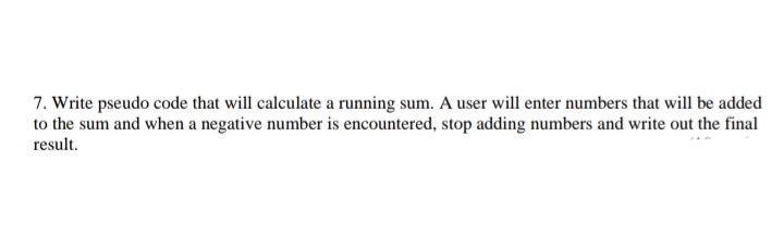 7. Write pseudo code that will calculate a running sum. A user will enter numbers that will be added
to the sum and when a negative number is encountered, stop adding numbers and write out the final
result.
